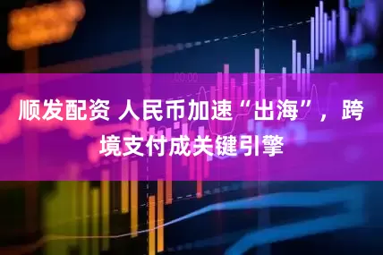 顺发配资 人民币加速“出海”，跨境支付成关键引擎