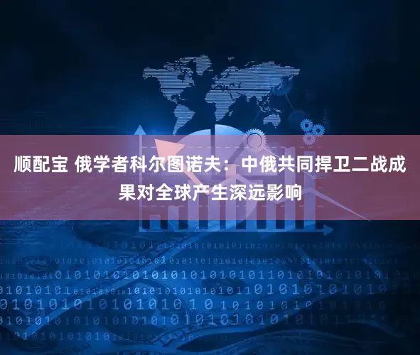 顺配宝 俄学者科尔图诺夫：中俄共同捍卫二战成果对全球产生深远影响