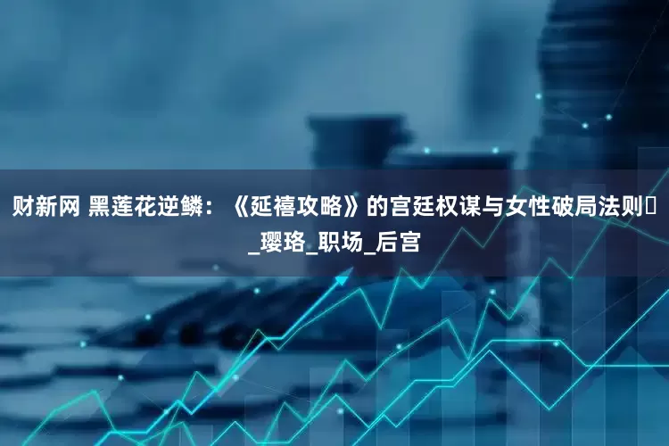 财新网 黑莲花逆鳞：《延禧攻略》的宫廷权谋与女性破局法则​_璎珞_职场_后宫