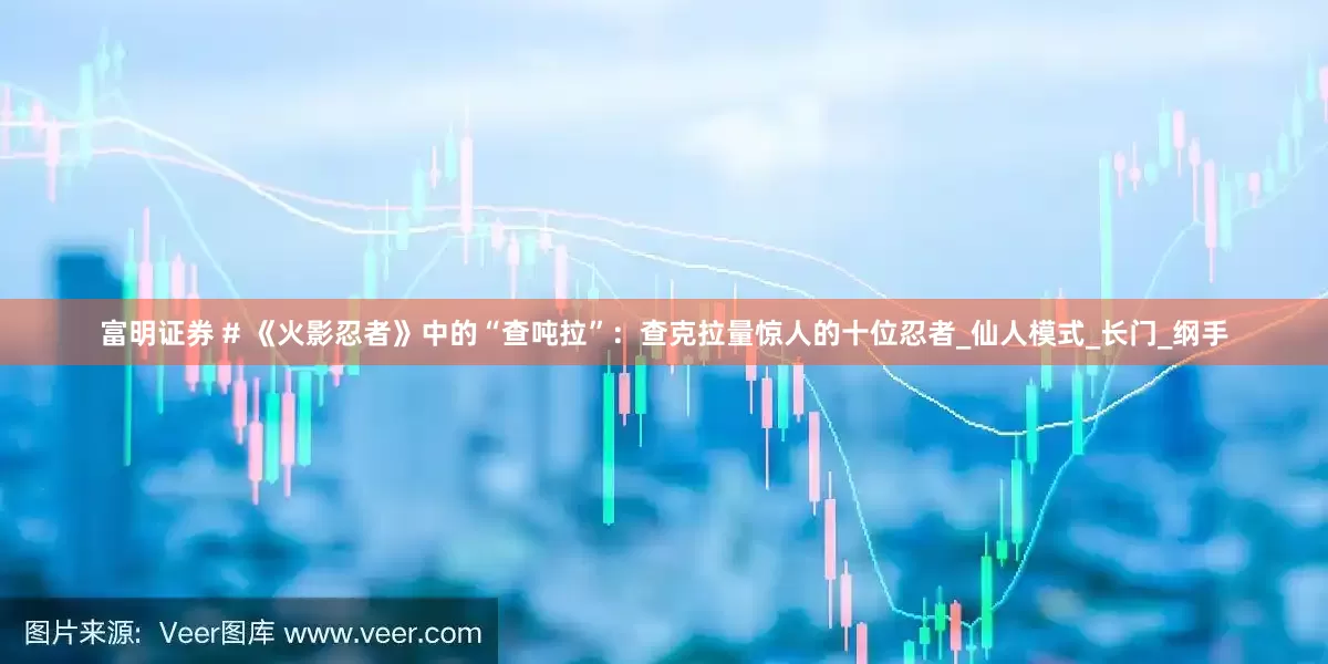 富明证券 # 《火影忍者》中的“查吨拉”：查克拉量惊人的十位忍者_仙人模式_长门_纲手