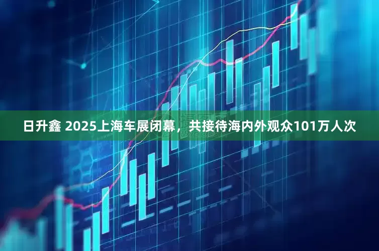 日升鑫 2025上海车展闭幕，共接待海内外观众101万人次