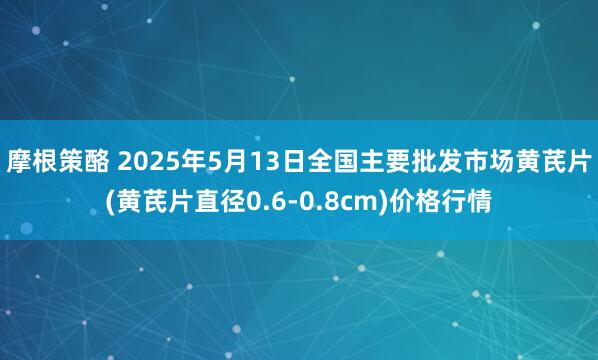 摩根策酪 2025年5月13日全国主要批发市场黄芪片(黄芪片直径0.6-0.8cm)价格行情