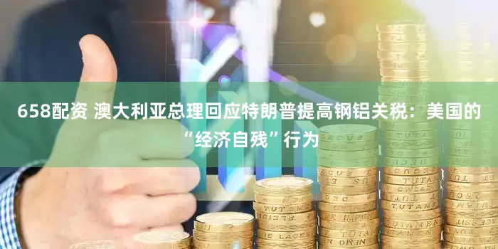 658配资 澳大利亚总理回应特朗普提高钢铝关税：美国的“经济自残”行为