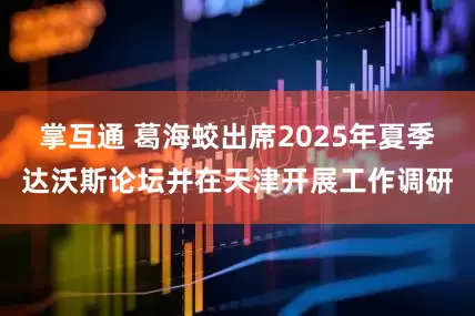 掌互通 葛海蛟出席2025年夏季达沃斯论坛并在天津开展工作调研