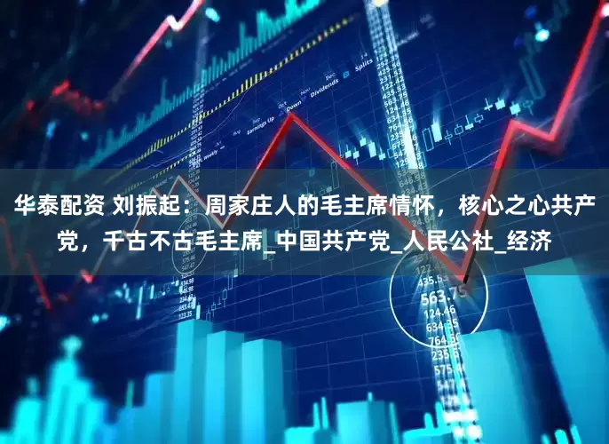 华泰配资 刘振起：周家庄人的毛主席情怀，核心之心共产党，千古不古毛主席_中国共产党_人民公社_经济