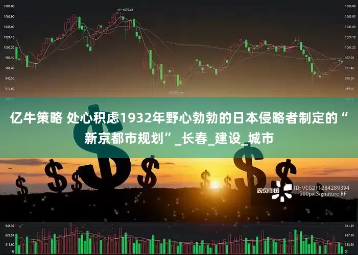 亿牛策略 处心积虑1932年野心勃勃的日本侵略者制定的“新京都市规划”_长春_建设_城市