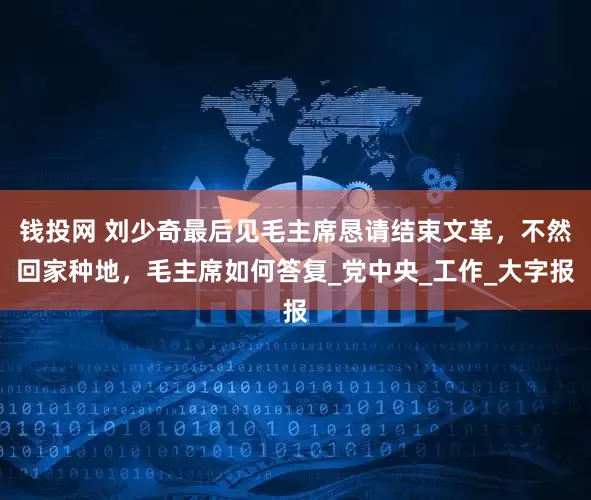 钱投网 刘少奇最后见毛主席恳请结束文革，不然回家种地，毛主席如何答复_党中央_工作_大字报