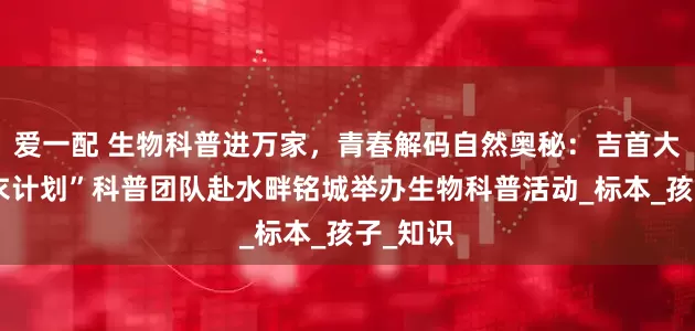 爱一配 生物科普进万家，青春解码自然奥秘：吉首大学“地衣计划”科普团队赴水畔铭城举办生物科普活动_标本_孩子_知识