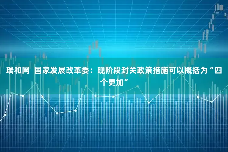 瑞和网  国家发展改革委：现阶段封关政策措施可以概括为“四个更加”