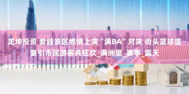 龙坤投资 套娃景区燃情上演“满BA”对决 街头篮球盛宴引市民游客共狂欢_满洲里_赛事_露天