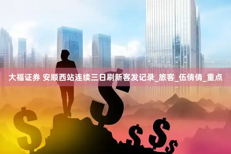 大福证券 安顺西站连续三日刷新客发记录_旅客_伍倩倩_重点