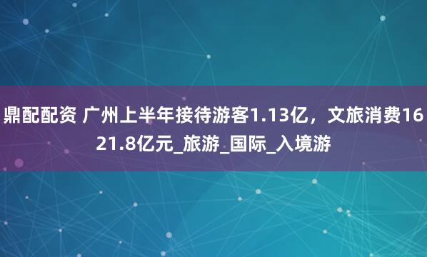 鼎配配资 广州上半年接待游客1.13亿，文旅消费1621.8亿元_旅游_国际_入境游