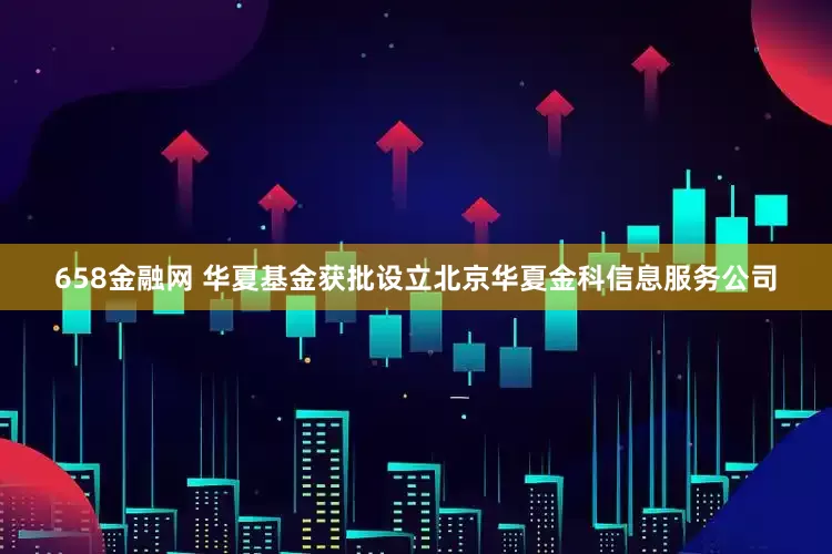 658金融网 华夏基金获批设立北京华夏金科信息服务公司