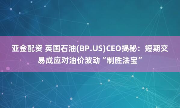 亚金配资 英国石油(BP.US)CEO揭秘：短期交易成应对油价波动“制胜法宝”