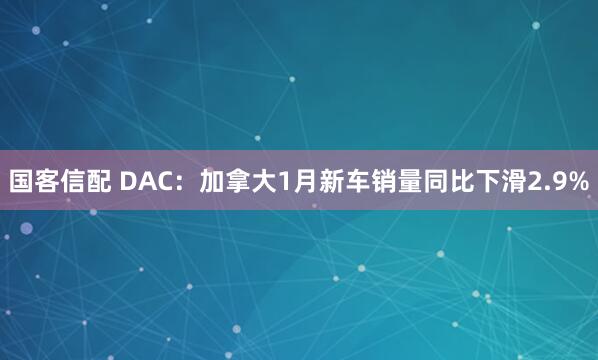 国客信配 DAC：加拿大1月新车销量同比下滑2.9%
