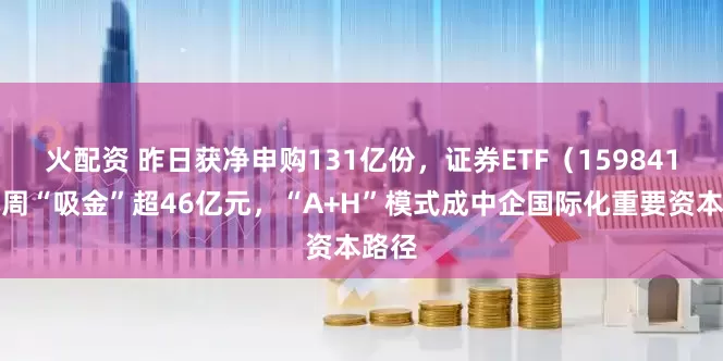 火配资 昨日获净申购131亿份,证券ETF(159841)本周“吸金”超46亿元,“A+H”模式成中企国际化重要资本路径