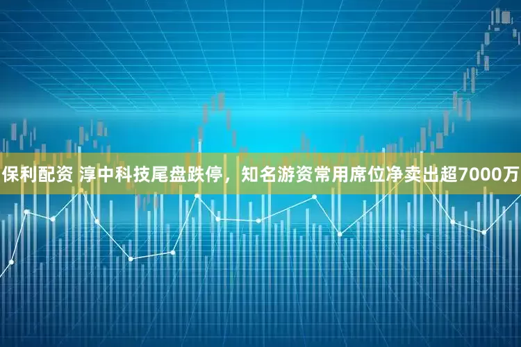 保利配资 淳中科技尾盘跌停，知名游资常用席位净卖出超7000万