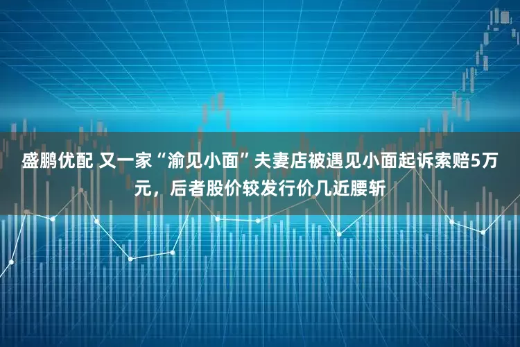 盛鹏优配 又一家“渝见小面”夫妻店被遇见小面起诉索赔5万元，后者股价较发行价几近腰斩