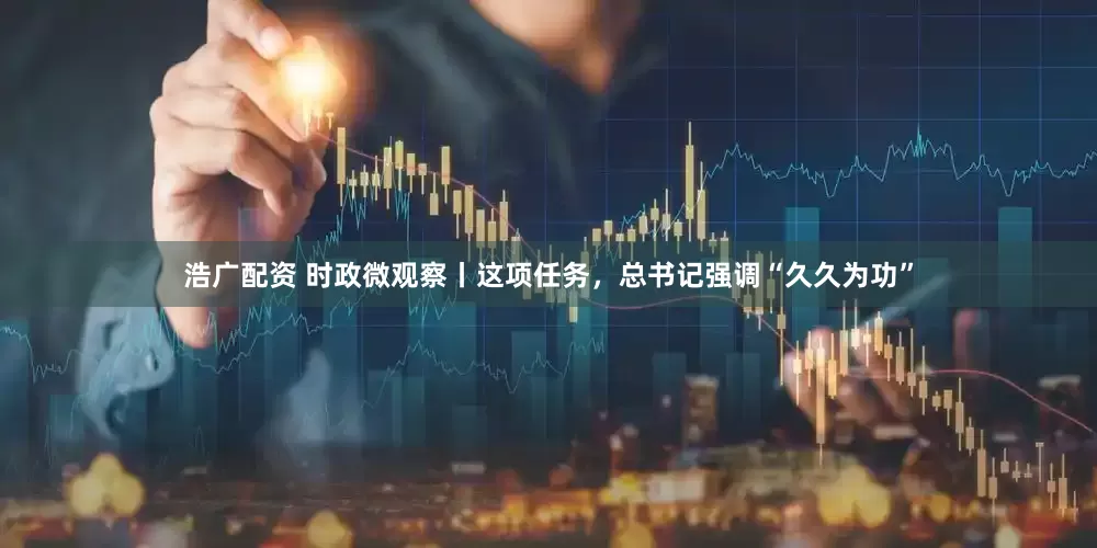 浩广配资 时政微观察丨这项任务，总书记强调“久久为功”